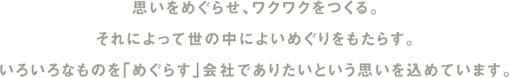 思いをめぐらせ、ワクワクをつくる。それによって世の中によいめぐりをもたらす。いろいろなものを「めぐらす」会社でありたいという思いを込めています。